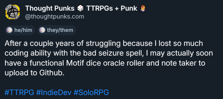 A screenshot of a Bluesky post. The user, "Thought Punks" says "After a couple years struggling because I lost so much coding ability with a bad seizure spell, I may actually soon have a functional Motif dice oracle roller and note taker to upload to Github. #TTRPG #IndieDev #SoloRPG"