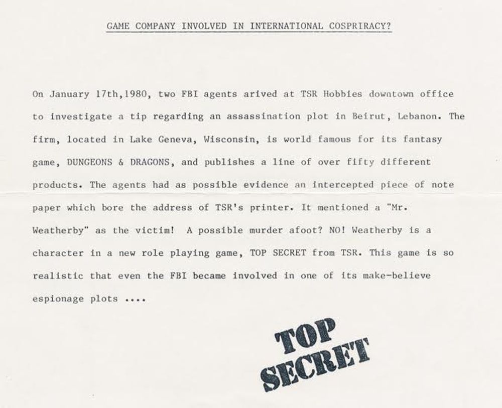 Text: "Game Company Involved In International Conspiracy? On January 17th, 1980, two FBI agents arrived at TSR Hobbies downtown office to investigate a tip regarding an assassination plot in Beirut, Lebanon. The firm, located in Lake Geneva, Wisconsin, is world famous for its fantasy game, DUNGEONS & DRAGONS, and published a line of over fifty different products. The agents had as possible evidence an intercepted piece of note paper which bore the address of TSR's printer. It mentioned a "Mr. Weatherby" as a victim! A possible murder afoot? NO! Weatherby is a character in a new role playing game, TOP SECRET from TSR. This game is so realistic that even the FBI became involved in one of its make-believe espionage plots...." TOP SECRET.